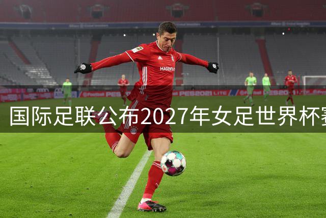 国际足联公布2027年女足世界杯赛程