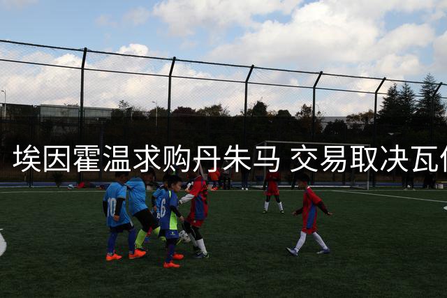 埃因霍温求购丹朱马 交易取决瓦伦主帅态度