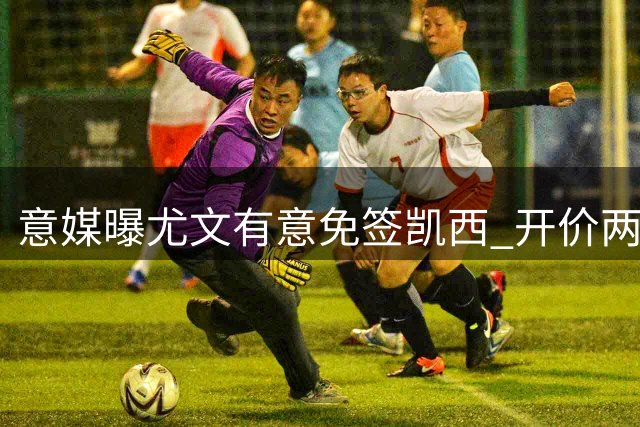 意媒曝尤文有意免签凯西 开价两年450万欧年薪