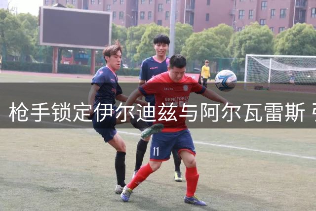 枪手锁定伊尔迪兹与阿尔瓦雷斯 引援总成本或破两亿
