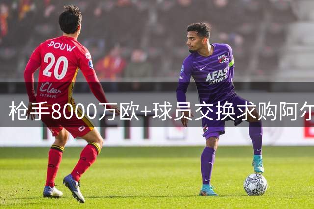 枪手8000万欧+球员交换求购阿尔瓦雷斯 年薪翻倍