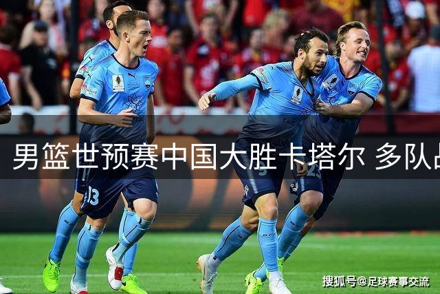 男篮世预赛中国大胜卡塔尔 多队战绩改写小组排名