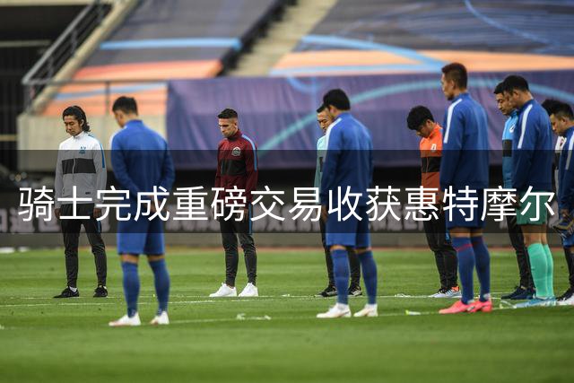 骑士完成重磅交易收获惠特摩尔